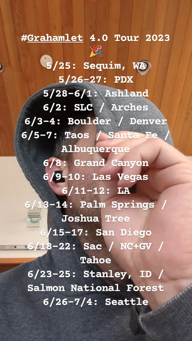 Flyer for Grahamlet 4.0 Tour 2023 5/25: Sequim, WA 5/26-27: PDX, 5/28-6/1: Ashland, 6/2: SLC / Arches, 6/3-4: Boulder / Denver, 6/5-7: Taos / Santa Fe / Albuquerque, 6/8: Grand Canyon, 6/9-10: Las Vegas, 6/11-12: LA, 6/13-14: Palm Springs / Joshua Tree, 6/15-17: San Diego, 6/18-22: Sac / NC+GV / Tahoe, 6/23-25: Stanley, ID / Salmon National Forest, 6/26-7/4: Seattle